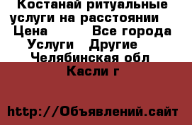 Костанай-ритуальные услуги на расстоянии. › Цена ­ 100 - Все города Услуги » Другие   . Челябинская обл.,Касли г.